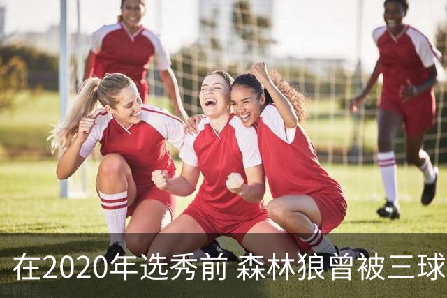 在2020年选秀前 森林狼曾被三球“想当美国总统”的言论吓跑